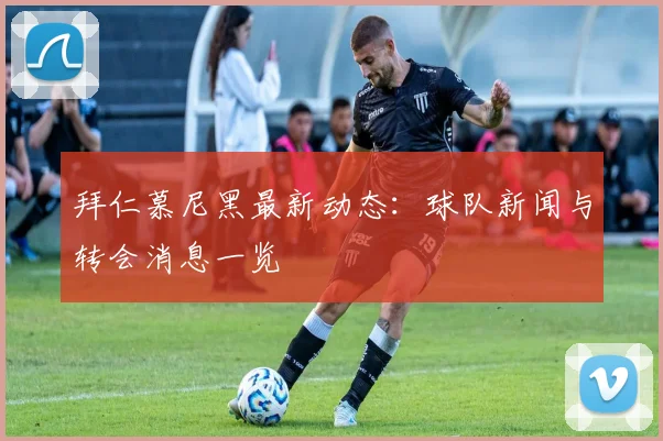 拜仁慕尼黑最新动态:球队新闻与转会消息一览